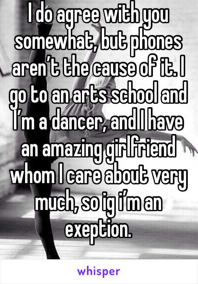 I do agree with you somewhat, but phones aren’t the cause of it. I go to an arts school and I’m a dancer, and I have an amazing girlfriend whom I care about very much, so ig i’m an exeption.