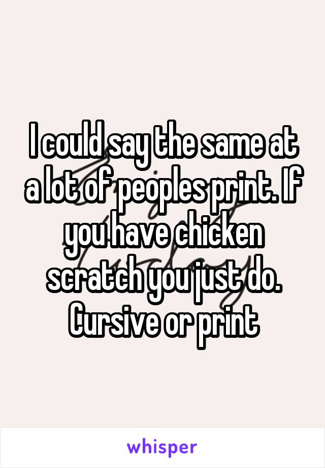 I could say the same at a lot of peoples print. If you have chicken scratch you just do. Cursive or print