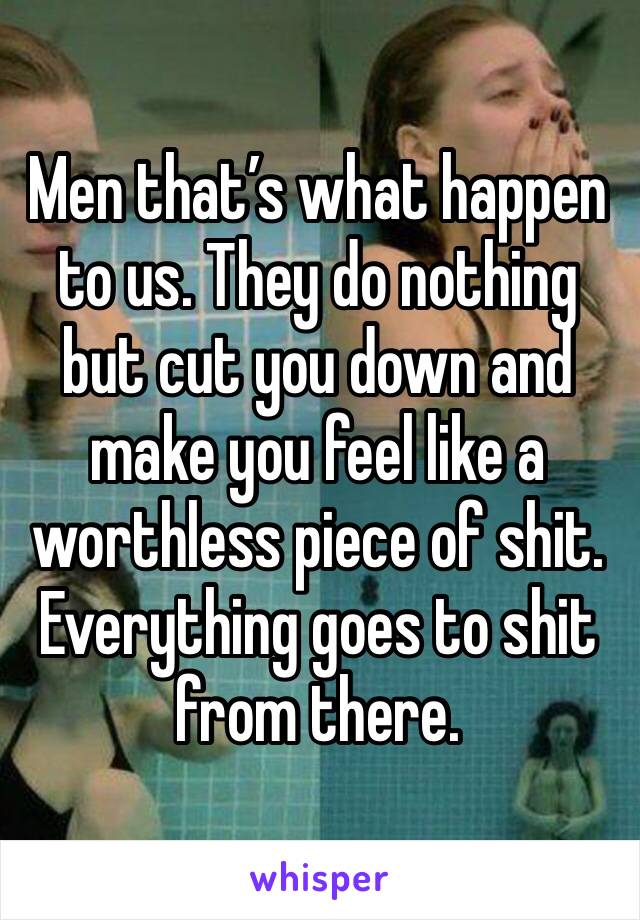 Men that’s what happen to us. They do nothing but cut you down and make you feel like a worthless piece of shit. Everything goes to shit from there.