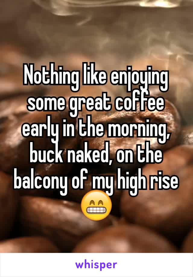 Nothing like enjoying some great coffee early in the morning, buck naked, on the balcony of my high rise 😁