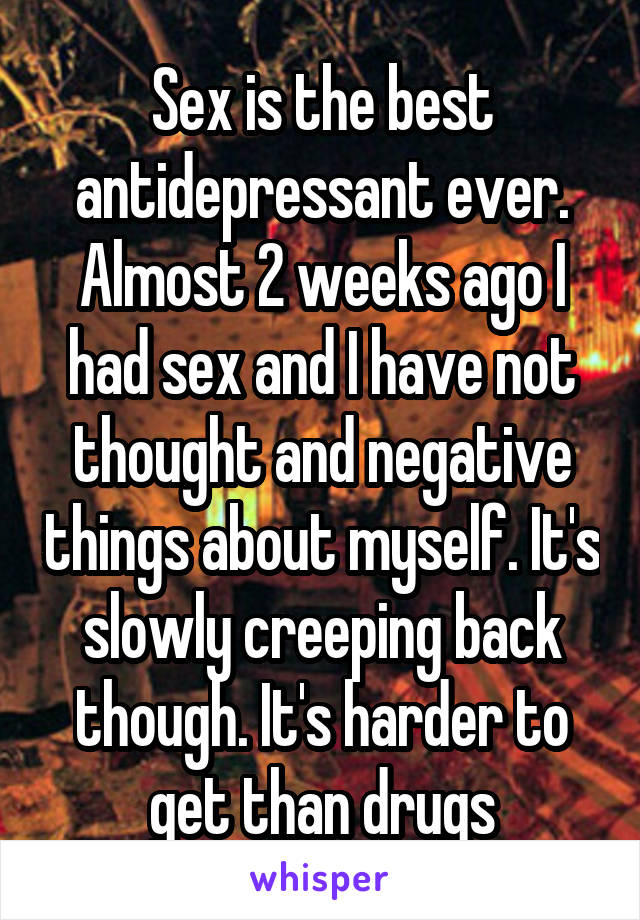 Sex is the best antidepressant ever. Almost 2 weeks ago I had sex and I have not thought and negative things about myself. It's slowly creeping back though. It's harder to get than drugs