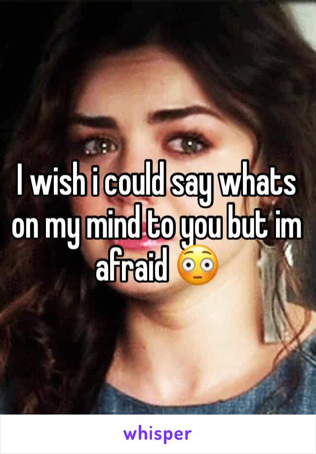 I wish i could say whats on my mind to you but im afraid 😳 