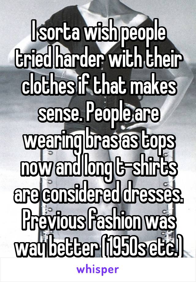 I sorta wish people tried harder with their clothes if that makes sense. People are wearing bras as tops now and long t-shirts are considered dresses. Previous fashion was way better (1950s etc.)