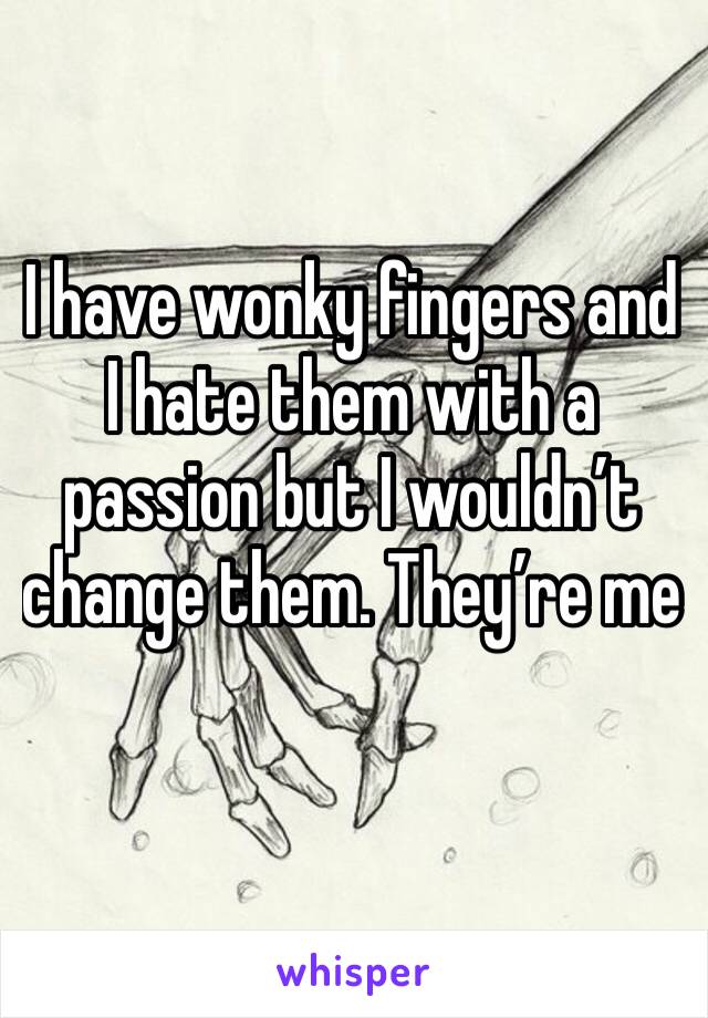 I have wonky fingers and I hate them with a passion but I wouldn’t change them. They’re me