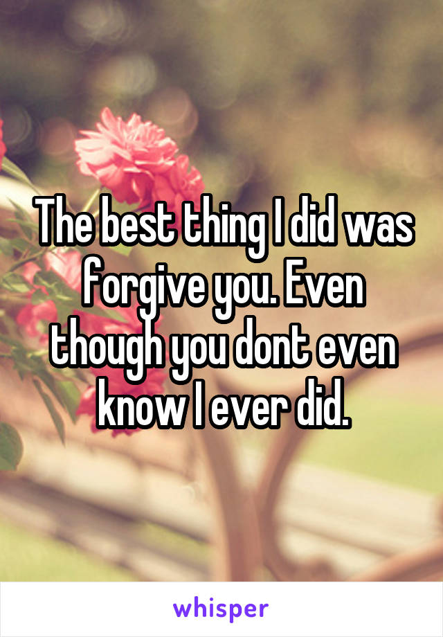 The best thing I did was forgive you. Even though you dont even know I ever did.