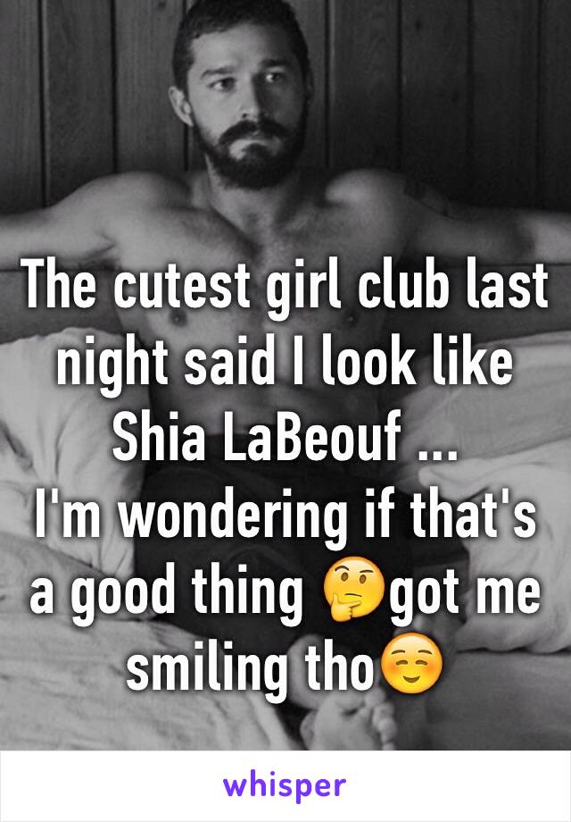 The cutest girl club last night said I look like Shia LaBeouf ... 
I'm wondering if that's a good thing 🤔got me smiling tho☺️