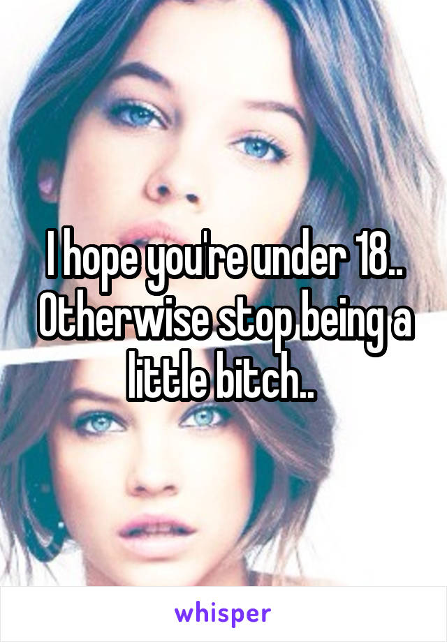 I hope you're under 18.. Otherwise stop being a little bitch.. 