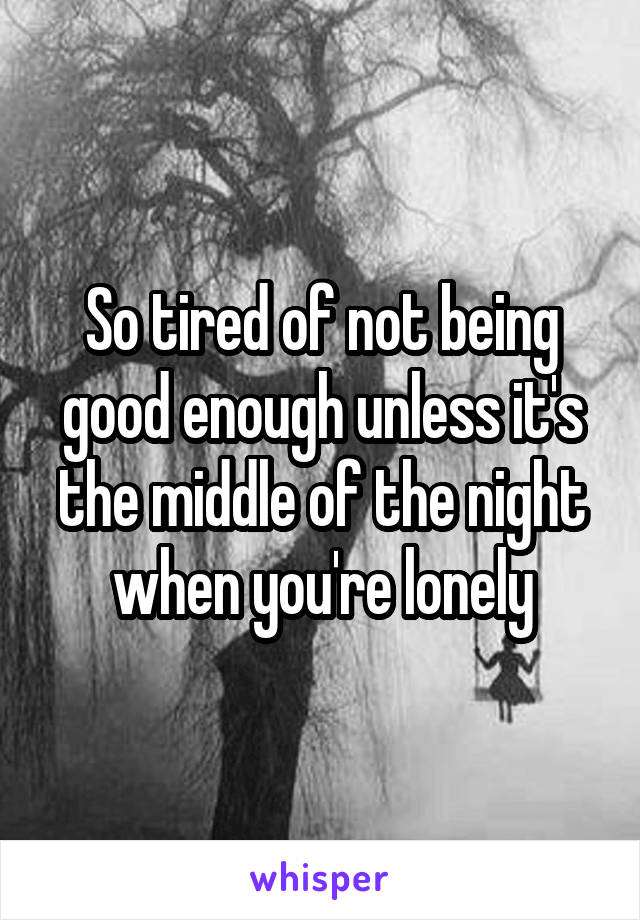 So tired of not being good enough unless it's the middle of the night when you're lonely