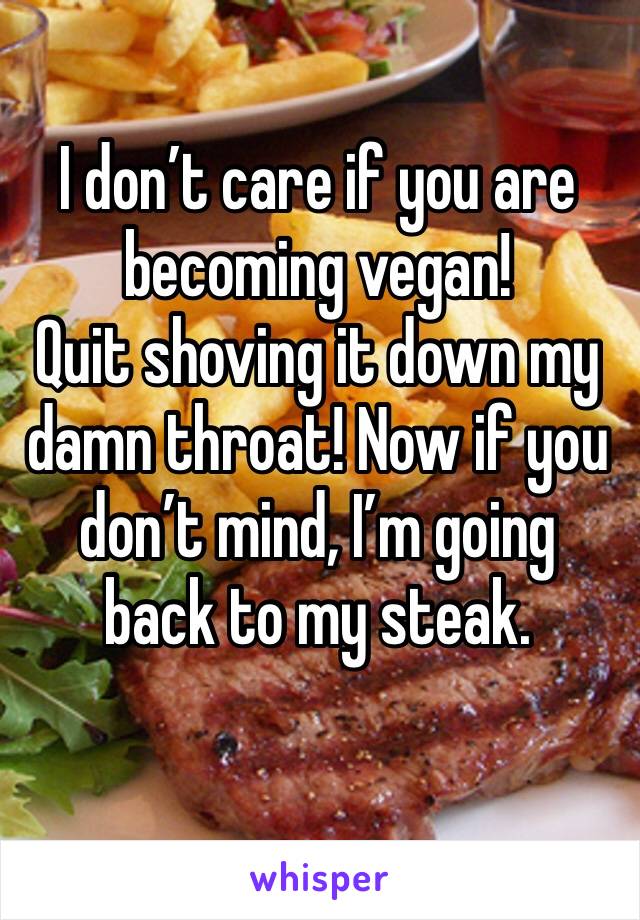 I don’t care if you are becoming vegan!
Quit shoving it down my damn throat! Now if you don’t mind, I’m going back to my steak. 