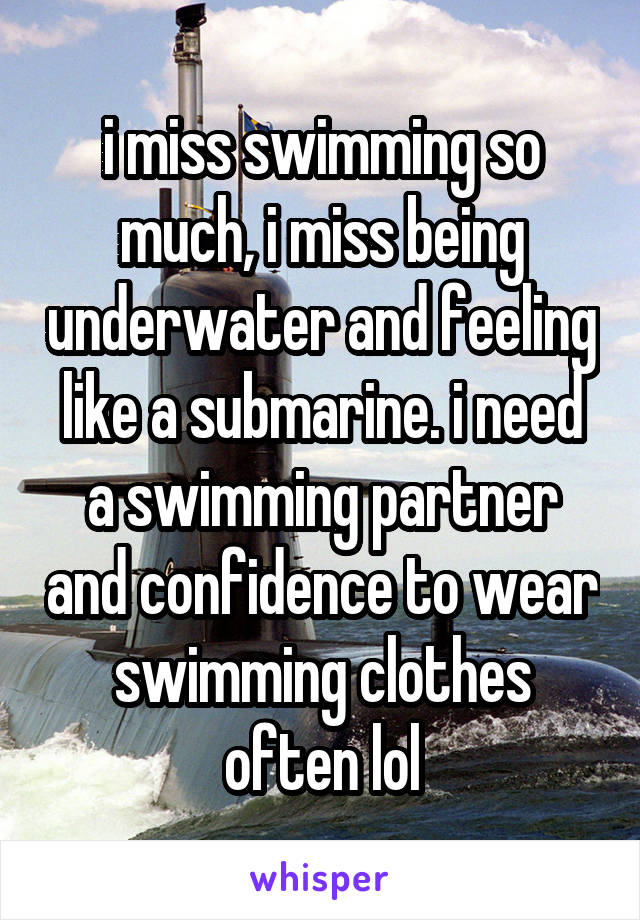 i miss swimming so much, i miss being underwater and feeling like a submarine. i need a swimming partner and confidence to wear swimming clothes often lol