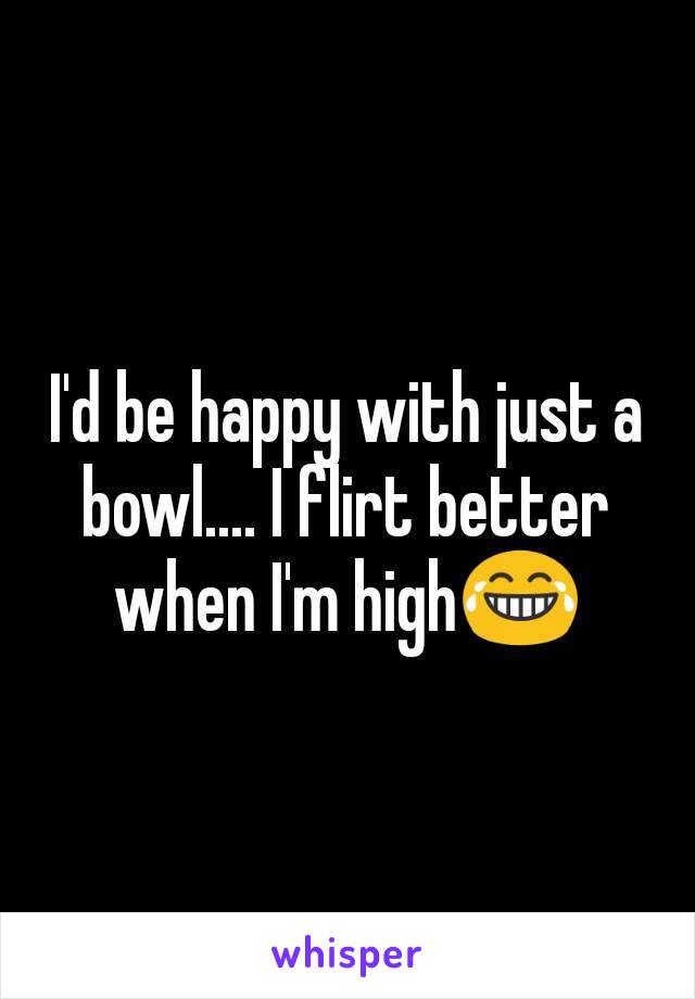 I'd be happy with just a bowl.... I flirt better when I'm high😂