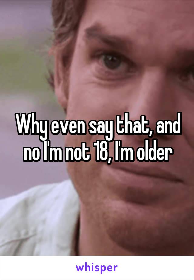 Why even say that, and no I'm not 18, I'm older