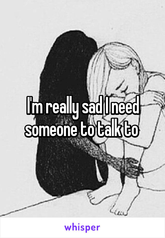 I'm really sad I need someone to talk to 