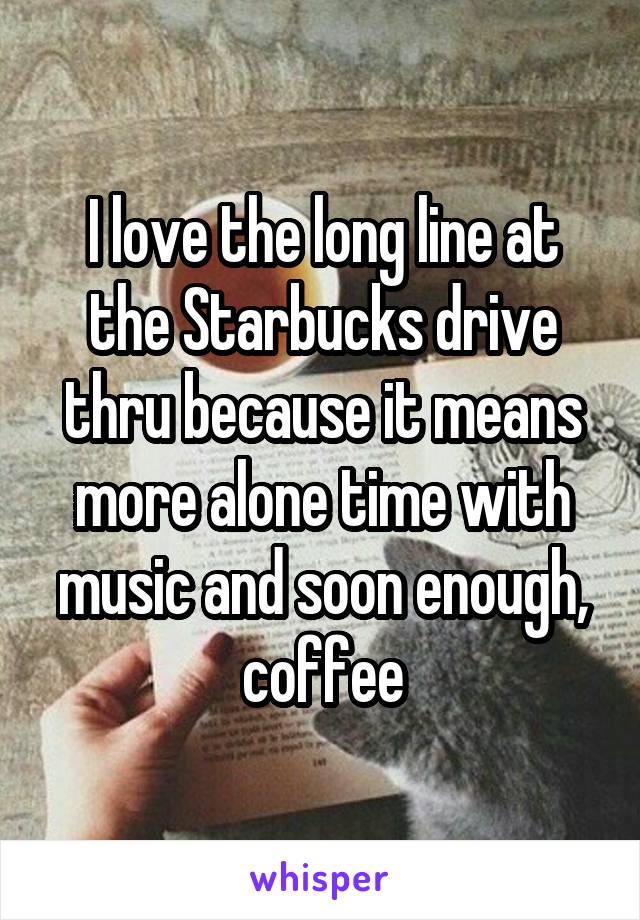 I love the long line at the Starbucks drive thru because it means more alone time with music and soon enough, coffee