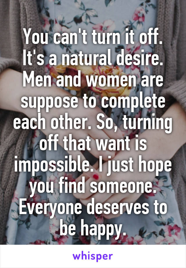 You can't turn it off. It's a natural desire. Men and women are suppose to complete each other. So, turning off that want is impossible. I just hope you find someone. Everyone deserves to be happy.