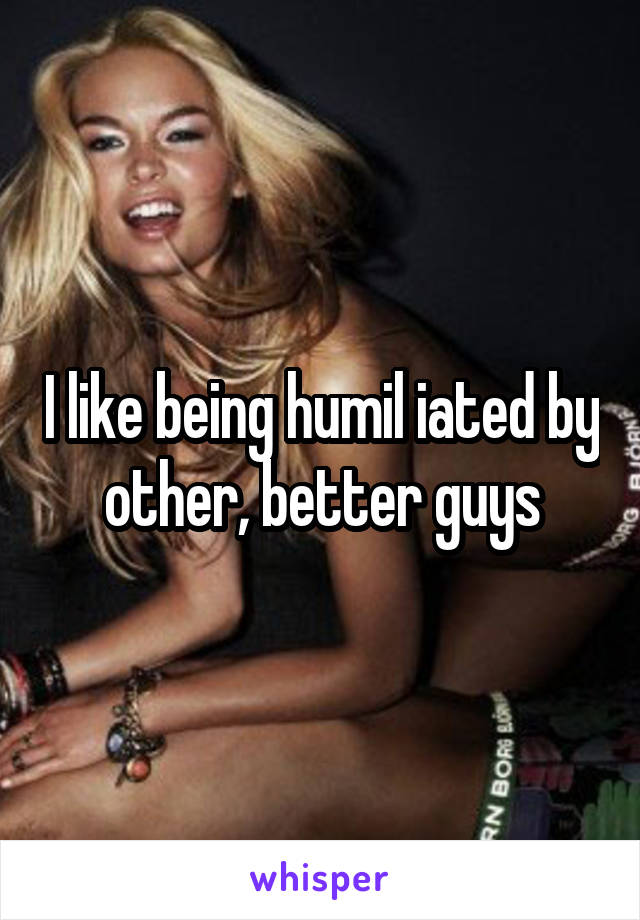 I like being humil iated by other, better guys