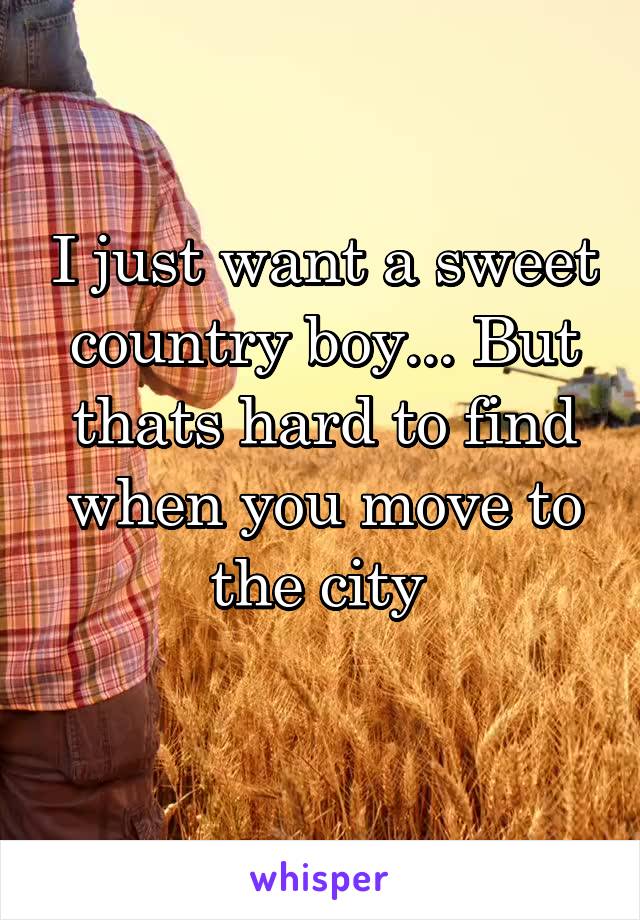 I just want a sweet country boy... But thats hard to find when you move to the city 
