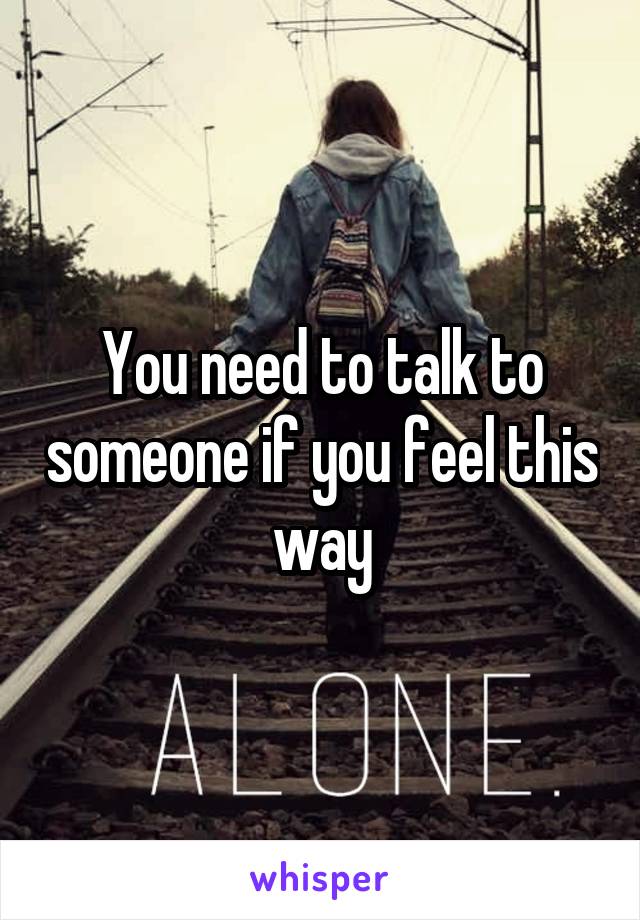 You need to talk to someone if you feel this way