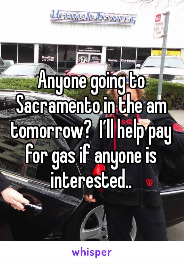 Anyone going to Sacramento in the am tomorrow?  I’ll help pay for gas if anyone is interested..