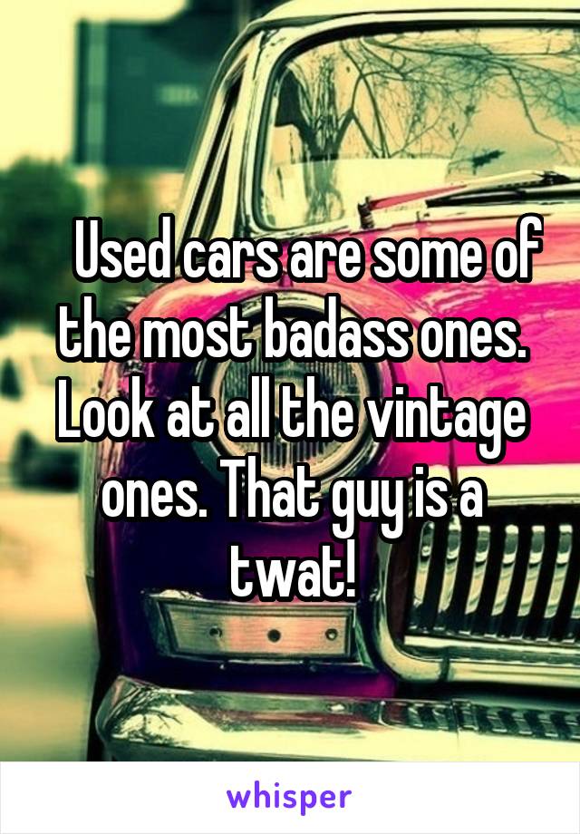    Used cars are some of the most badass ones. Look at all the vintage ones. That guy is a twat!