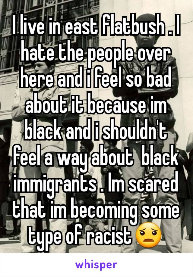 I live in east flatbush . I hate the people over here and i feel so bad about it because im black and i shouldn't feel a way about  black immigrants . Im scared that im becoming some type of racist😦