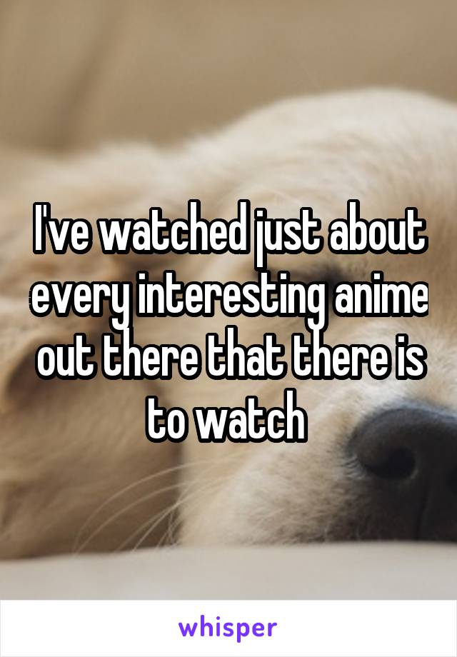 I've watched just about every interesting anime out there that there is to watch 