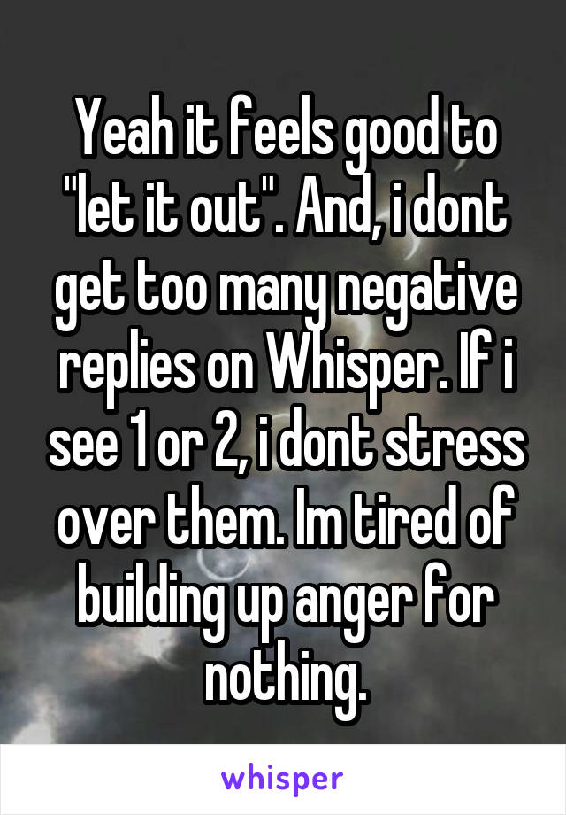 Yeah it feels good to "let it out". And, i dont get too many negative replies on Whisper. If i see 1 or 2, i dont stress over them. Im tired of building up anger for nothing.