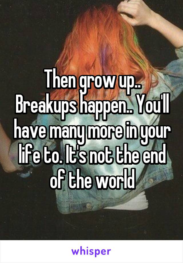 Then grow up.. Breakups happen.. You'll have many more in your life to. It's not the end of the world