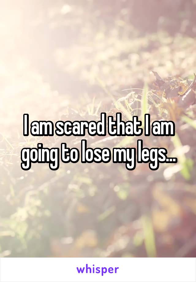 I am scared that I am going to lose my legs...