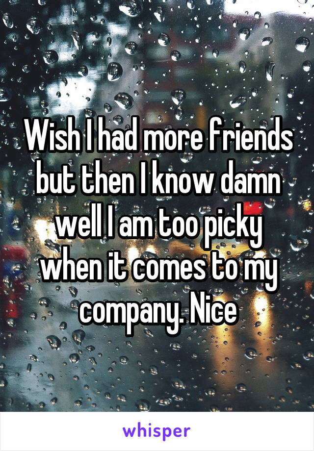 Wish I had more friends but then I know damn well I am too picky when it comes to my company. Nice