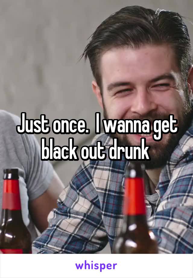 Just once.  I wanna get black out drunk 