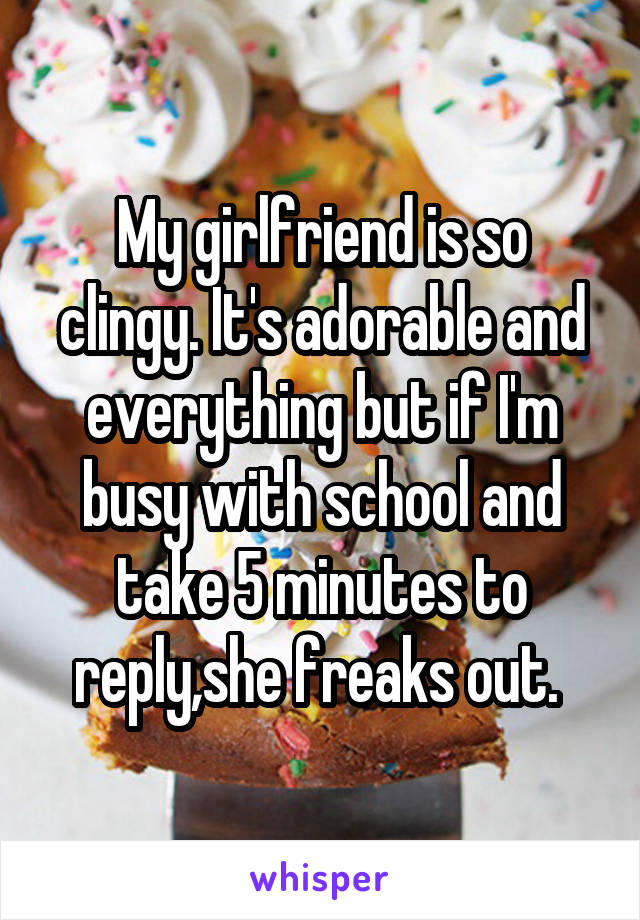 My girlfriend is so clingy. It's adorable and everything but if I'm busy with school and take 5 minutes to reply,she freaks out. 