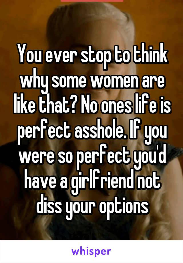 You ever stop to think why some women are like that? No ones life is perfect asshole. If you were so perfect you'd have a girlfriend not diss your options