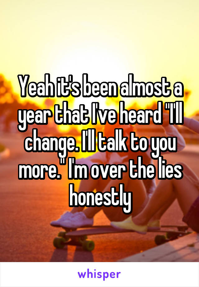 Yeah it's been almost a year that I've heard "I'll change. I'll talk to you more." I'm over the lies honestly