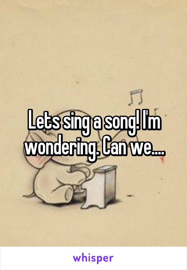 Lets sing a song! I'm wondering. Can we....