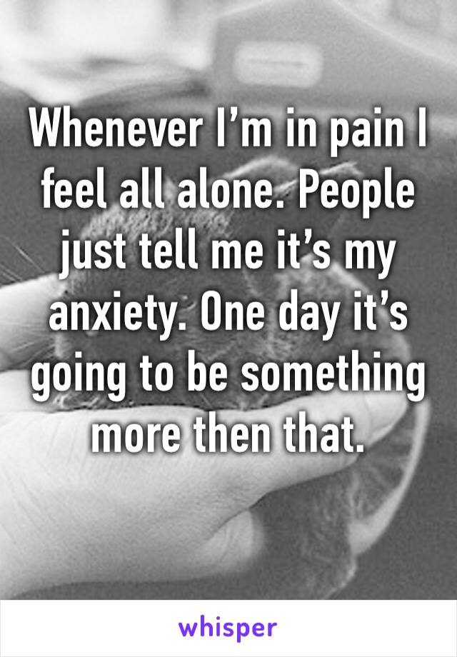 Whenever I’m in pain I feel all alone. People just tell me it’s my anxiety. One day it’s going to be something more then that. 