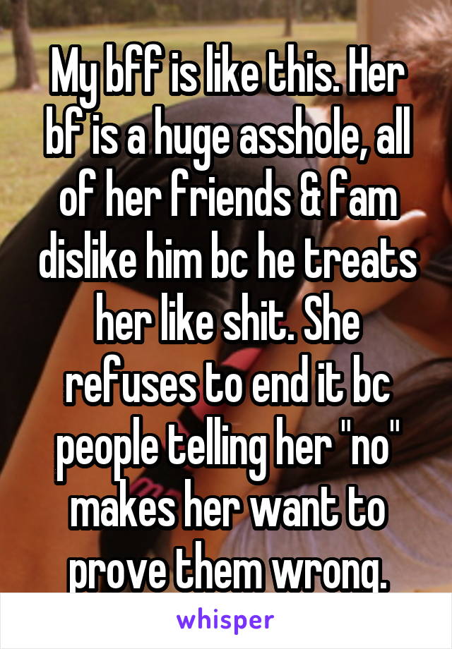 My bff is like this. Her bf is a huge asshole, all of her friends & fam dislike him bc he treats her like shit. She refuses to end it bc people telling her "no" makes her want to prove them wrong.