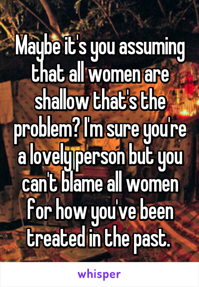 Maybe it's you assuming that all women are shallow that's the problem? I'm sure you're a lovely person but you can't blame all women for how you've been treated in the past. 