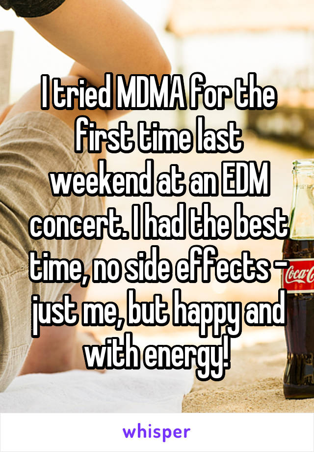 I tried MDMA for the first time last weekend at an EDM concert. I had the best time, no side effects - just me, but happy and with energy! 