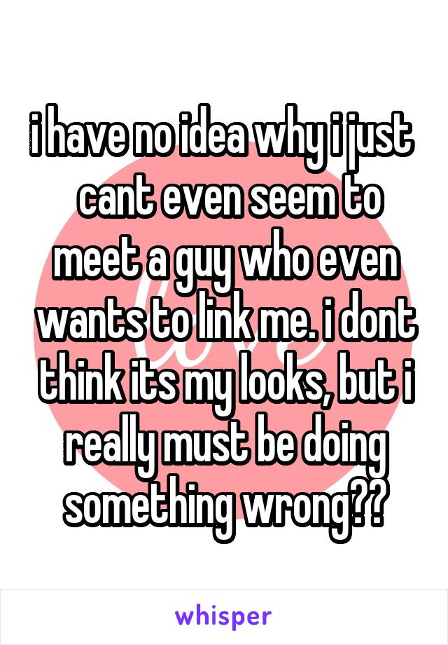 i have no idea why i just   cant even seem to meet a guy who even wants to link me. i dont think its my looks, but i really must be doing something wrong??