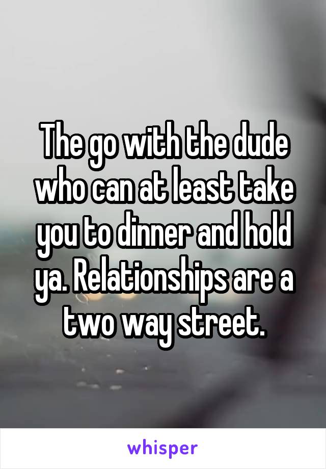 The go with the dude who can at least take you to dinner and hold ya. Relationships are a two way street.