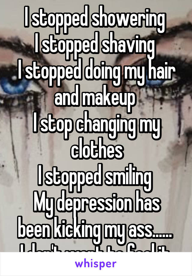 I stopped showering 
I stopped shaving 
I stopped doing my hair and makeup 
I stop changing my clothes
I stopped smiling 
My depression has been kicking my ass...... 
I don't want to feel it 