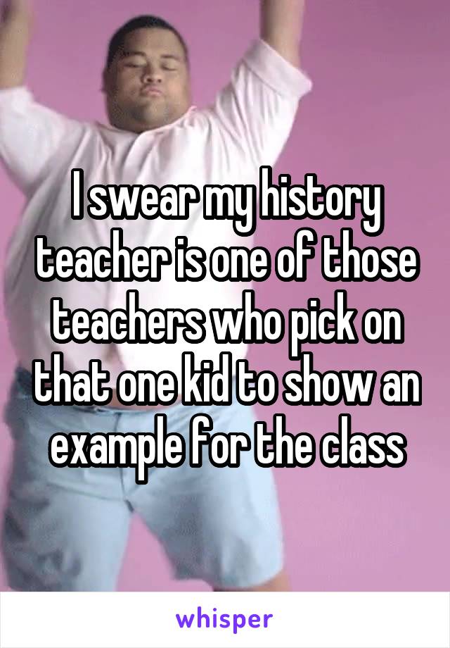 I swear my history teacher is one of those teachers who pick on that one kid to show an example for the class