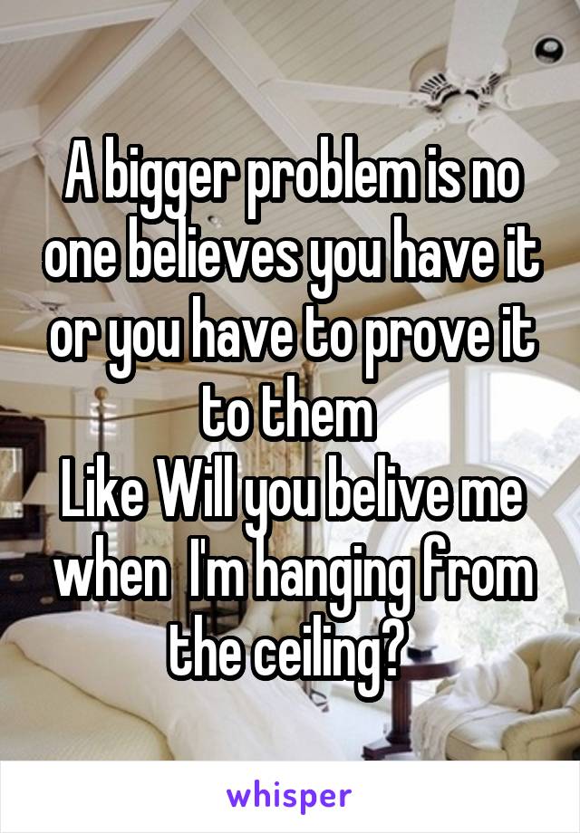 A bigger problem is no one believes you have it or you have to prove it to them 
Like Will you belive me when  I'm hanging from the ceiling? 