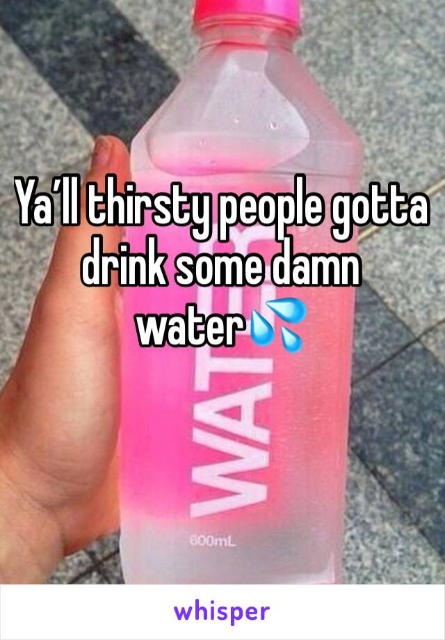 Ya’ll thirsty people gotta drink some damn water💦