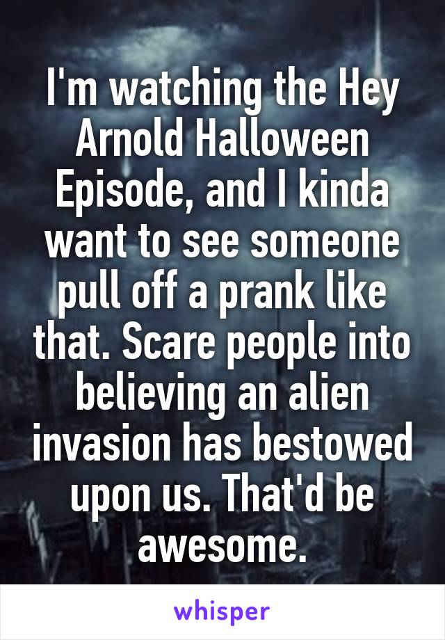 I'm watching the Hey Arnold Halloween Episode, and I kinda want to see someone pull off a prank like that. Scare people into believing an alien invasion has bestowed upon us. That'd be awesome.