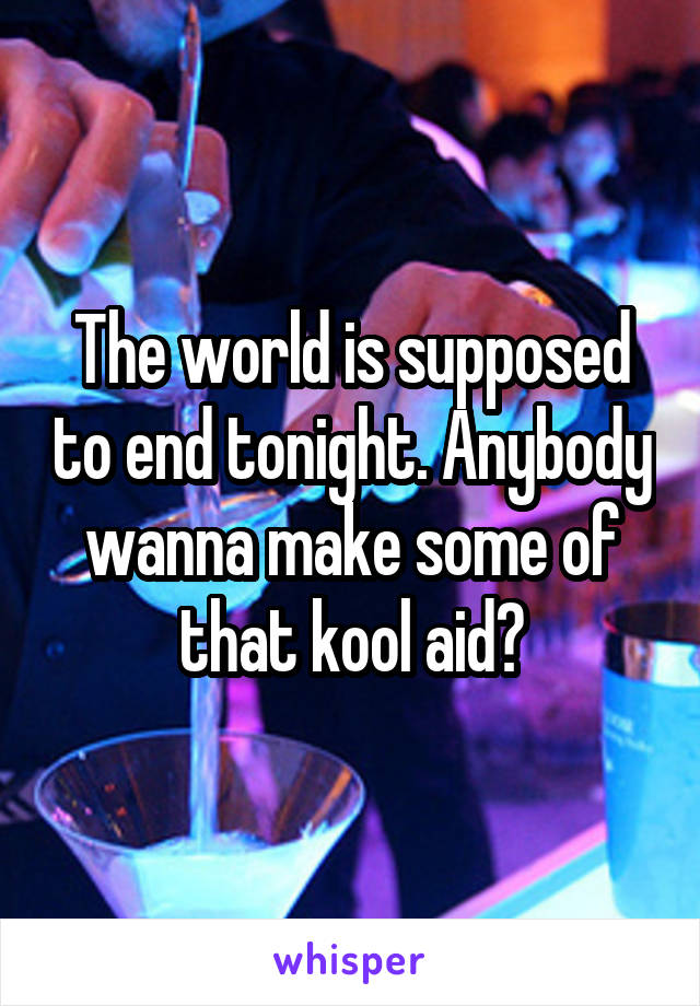 The world is supposed to end tonight. Anybody wanna make some of that kool aid?