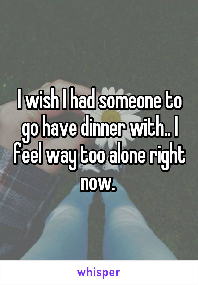 I wish I had someone to go have dinner with.. I feel way too alone right now. 