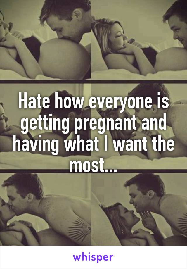 Hate how everyone is getting pregnant and having what I want the most...