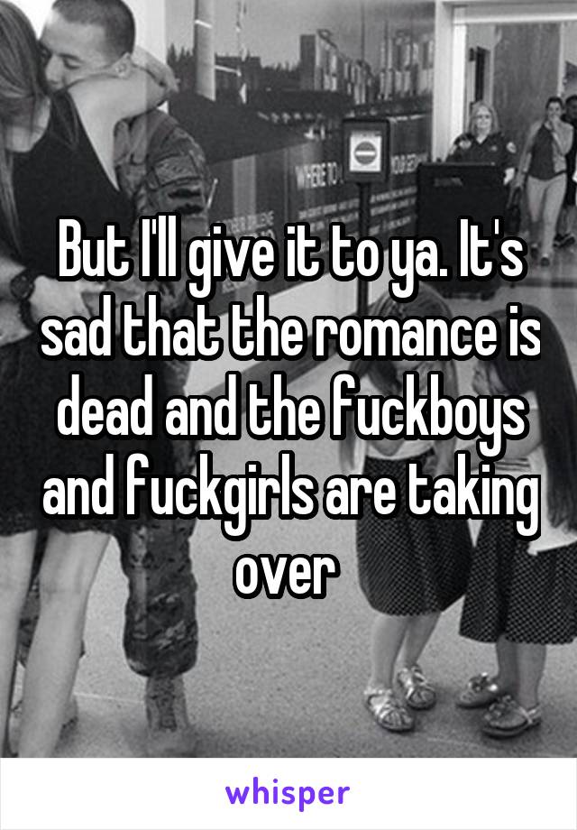 But I'll give it to ya. It's sad that the romance is dead and the fuckboys and fuckgirls are taking over 